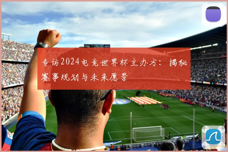 专访2024电竞世界杯主办方：揭秘赛事规划与未来愿景
