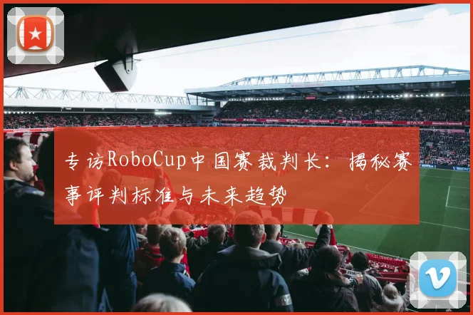 专访RoboCup中国赛裁判长：揭秘赛事评判标准与未来趋势