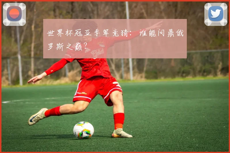 世界杯冠亚季军竞猜:谁能问鼎俄罗斯之巅?