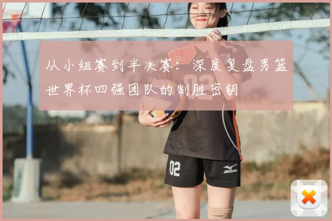 从小组赛到半决赛：深度复盘男篮世界杯四强团队的制胜密钥
