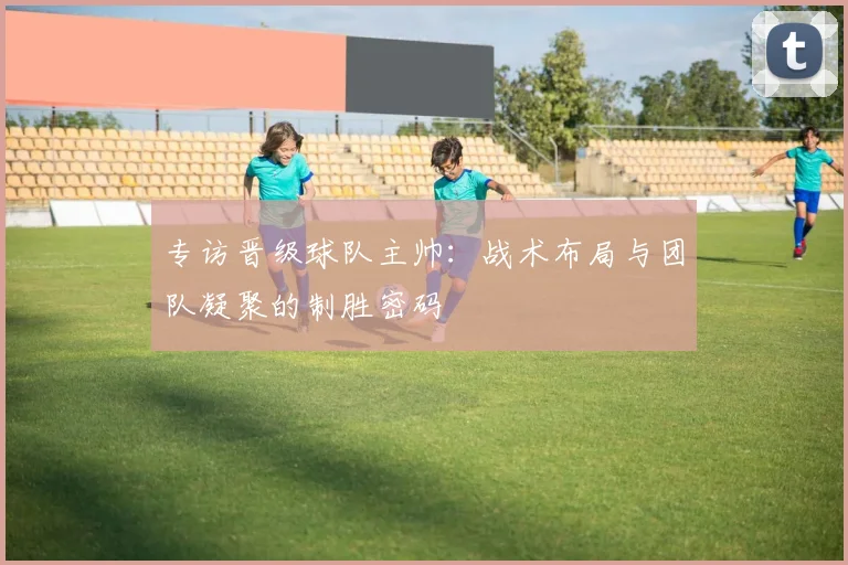 专访晋级球队主帅:战术布局与团队凝聚的制胜密码