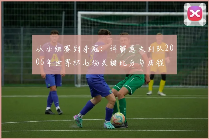 从小组赛到夺冠：详解意大利队2006年世界杯七场关键比分与历程