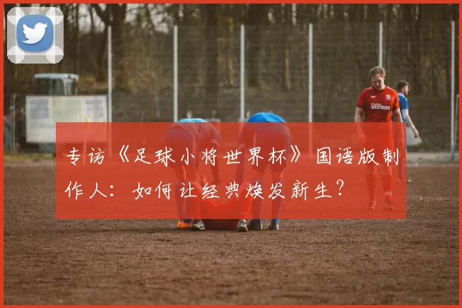 专访《足球小将世界杯》国语版制作人：如何让经典焕发新生？