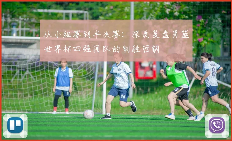从小组赛到半决赛：深度复盘男篮世界杯四强团队的制胜密钥