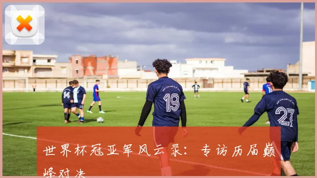 世界杯冠亚军风云录:专访历届巅峰对决