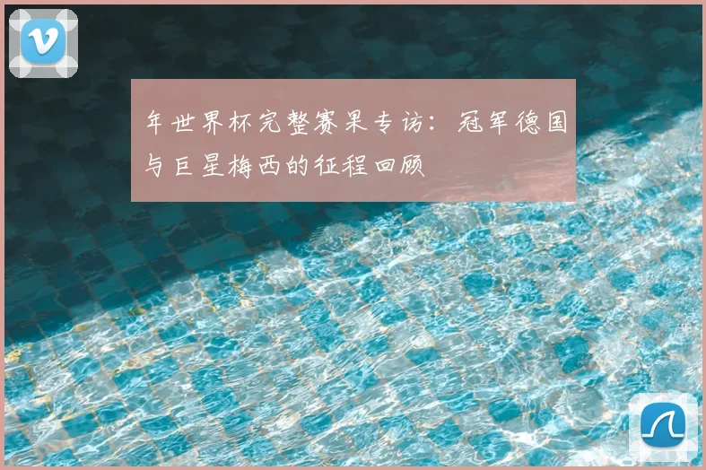 年世界杯完整赛果专访：冠军德国与巨星梅西的征程回顾