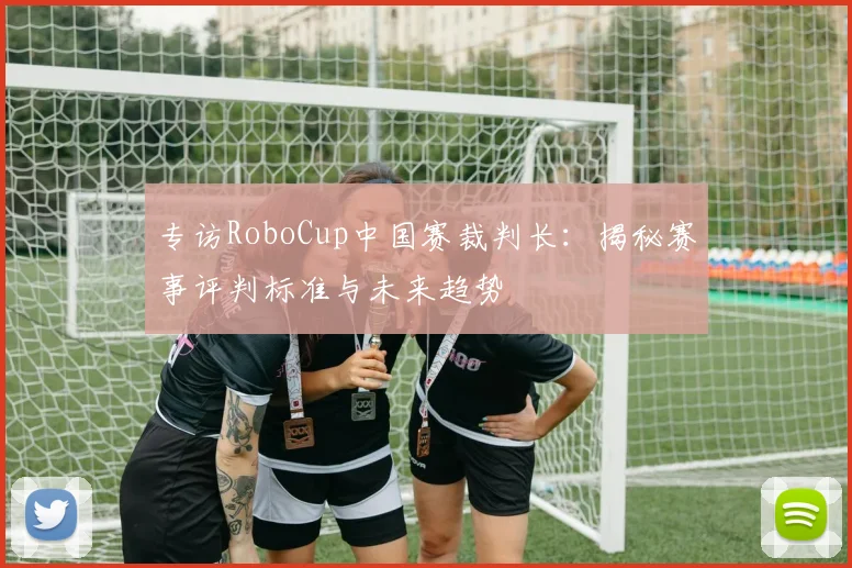 专访RoboCup中国赛裁判长：揭秘赛事评判标准与未来趋势