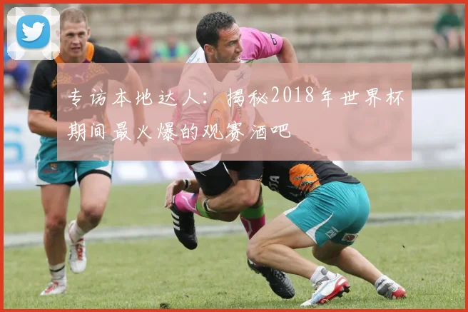 专访本地达人：揭秘2018年世界杯期间最火爆的观赛酒吧