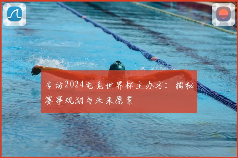 专访2024电竞世界杯主办方：揭秘赛事规划与未来愿景