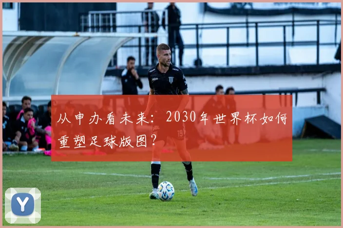 从申办看未来:2030年世界杯如何重塑足球版图?