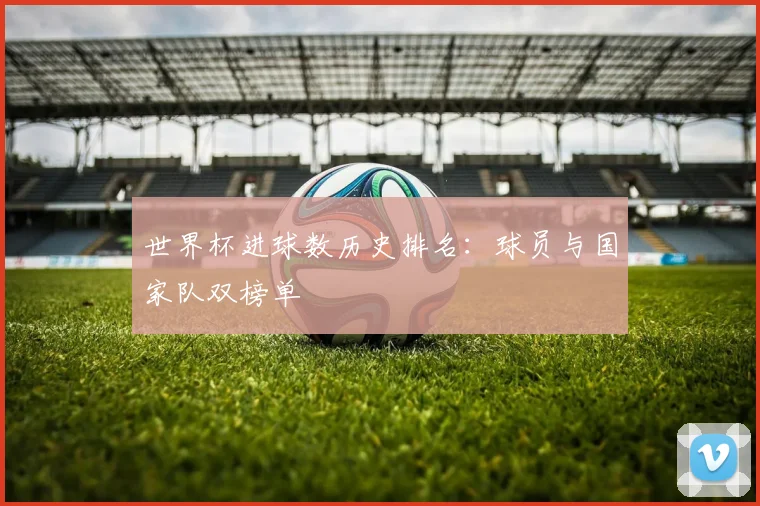世界杯进球数历史排名：球员与国家队双榜单