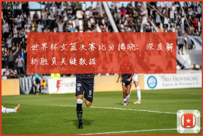 世界杯女篮决赛比分揭晓：深度解析胜负关键数据